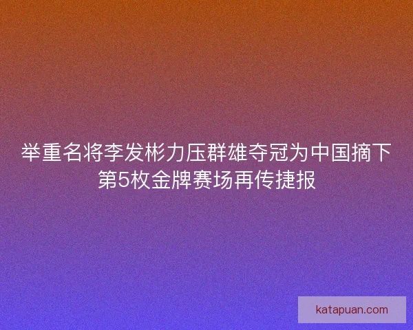 举重名将李发彬力压群雄夺冠为中国摘下第5枚金牌赛场再传捷报