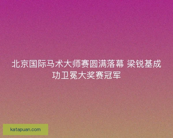 北京国际马术大师赛圆满落幕 梁锐基成功卫冕大奖赛冠军