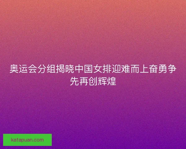 奥运会分组揭晓中国女排迎难而上奋勇争先再创辉煌