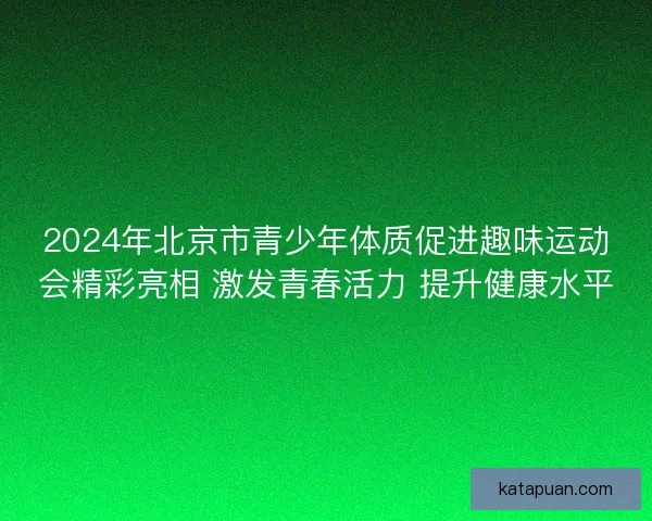 2024年北京市青少年体质促进趣味运动会精彩亮相 激发青春活力 提升健康水平
