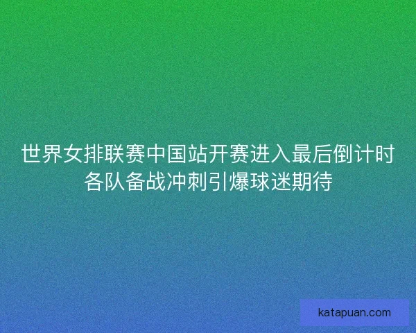 世界女排联赛中国站开赛进入最后倒计时各队备战冲刺引爆球迷期待
