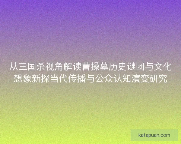 从三国杀视角解读曹操墓历史谜团与文化想象新探当代传播与公众认知演变研究